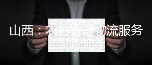 山西:农村寄递物流服务全覆盖继续提质增效